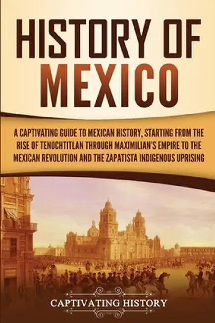 History of Mexico: A Captivating Guide to Mexican History, Starting from the Rise of Tenochtitlan through Maximilian's Empire to the Mexi by Captivating History