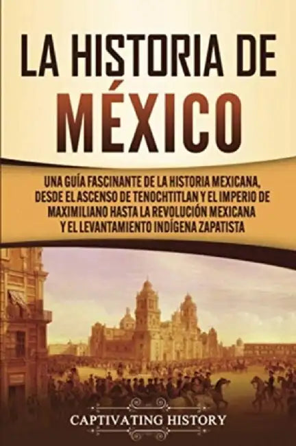 La historia de México: Una Guía Fascinante de la Historia Mexicana, Desde el Ascenso de Tenochtitlan y el Imperio de Maximiliano hasta la Rev by Captivating History