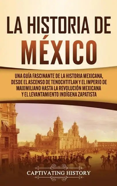 La historia de México: Una Guía Fascinante de la Historia Mexicana, Desde el Ascenso de Tenochtitlan y el Imperio de Maximiliano hasta la Rev by Captivating History