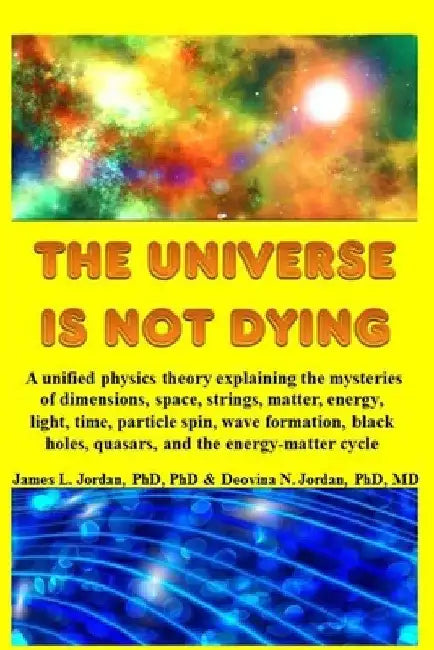 The Universe is Not Dying: A unified physics theory explaining the mysteries of dimensions, space, strings, matter, energy, light, time, particle by James L. Jordan