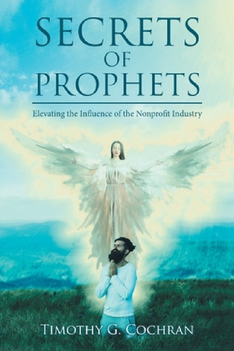 Secrets Of Prophets: Elevating the Infuence of the Nonprofit Industry by Timothy G. Cochran