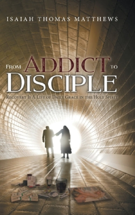 From Addict to Disciple: Recovery Is A Life of Daily Grace in the Holy Spirit by Isaiah Thomas Matthews