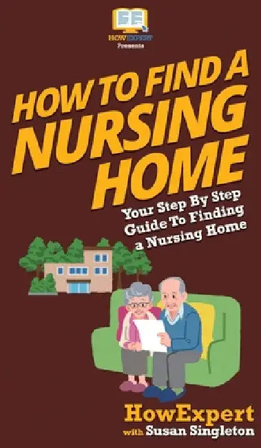 How to Find a Nursing Home: Your Step By Step Guide to Finding a Nursing Home by Howexpert