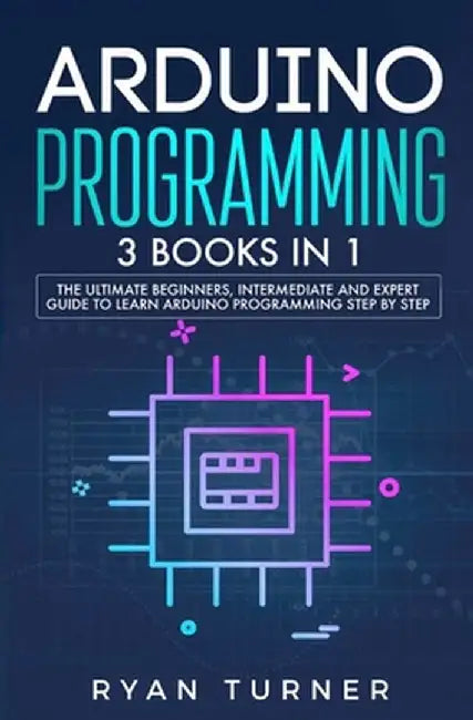 Arduino Programming: 3 books in 1 - The Ultimate Beginners, Intermediate and Expert Guide to Master Arduino Programming by Ryan Turner