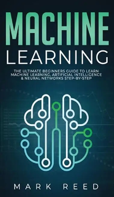 Machine Learning: The Ultimate Beginners Guide to Learn Machine Learning, Artificial Intelligence & Neural Networks Step-By-Step by Mark Reed