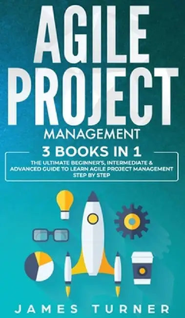 Agile Project Management: 3 Books in 1 - The Ultimate Beginner's, Intermediate & Advanced Guide to Learn Agile Project Management Step by Step by James Turner