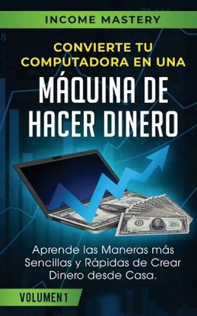 Convierte Tu Computadora en Una Máquina de Hacer Dinero: Aprende Las Maneras Más Sencillas y Rápidas de Crear Dinero Desde Casa Volumen 1 by Income Mastery