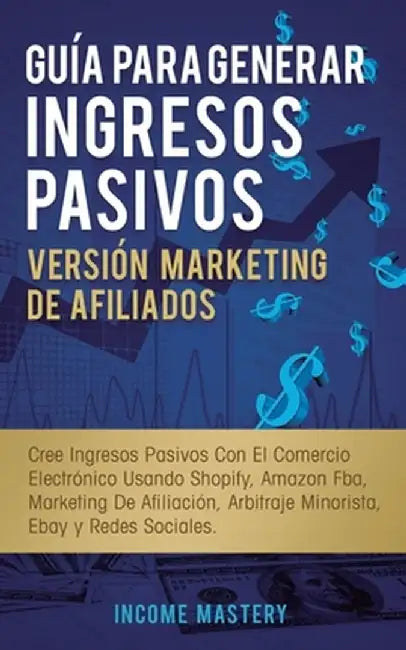Guía Para Generar Ingresos Pasivos Versión Marketing de Afiliados: Cree Ingresos Pasivos Con El Comercio Electrónico Usando Shopify, Amazon FBA, Marke by Income Mastery
