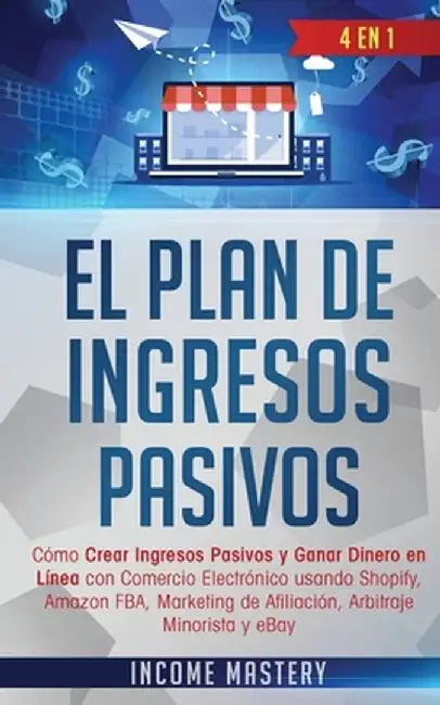 El Plan De Ingresos Pasivos: 4 en 1: Cómo Crear Ingresos Pasivos y Ganar Dinero en Línea con Comercio Electrónico usando Shopify, Amazon FBA, Marke by Income Mastery