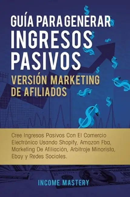 Guía Para Generar Ingresos Pasivos Versión Marketing de Afiliados: Cree Ingresos Pasivos Con El Comercio Electrónico Usando Shopify, Amazon FBA, Marke by Income Mastery