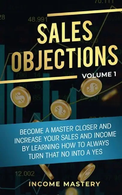 Sales Objections: Become a Master Closer and Increase Your Sales and Income by Learning How to Always Turn That No into a Yes Volume 1 by Income Mastery