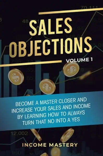 Sales Objections: Become a Master Closer and Increase Your Sales and Income by Learning How to Always Turn That No into a Yes Volume 1 by Income Mastery