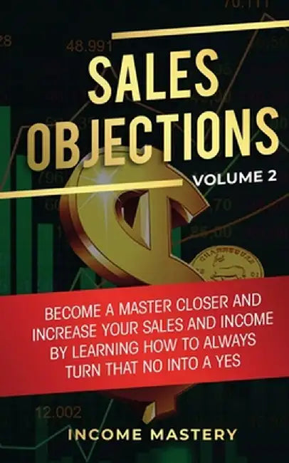 Sales Objections: Become a Master Closer and Increase Your Sales and Income by Learning How to Always Turn That No into a Yes Volume 2 by Income Mastery