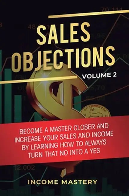 Sales Objections: Become a Master Closer and Increase Your Sales and Income by Learning How to Always Turn That No into a Yes Volume 2 by Income Mastery