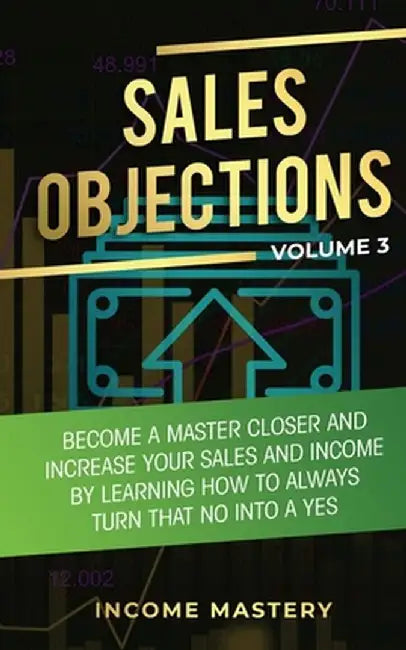 Sales Objections: Become a Master Closer and Increase Your Sales and Income by Learning How to Always Turn That No into a Yes Volume 3 by Income Mastery