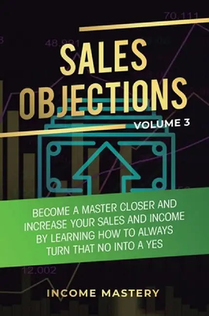 Sales Objections: Become a Master Closer and Increase Your Sales and Income by Learning How to Always Turn That No into a Yes Volume 3 by Income Mastery