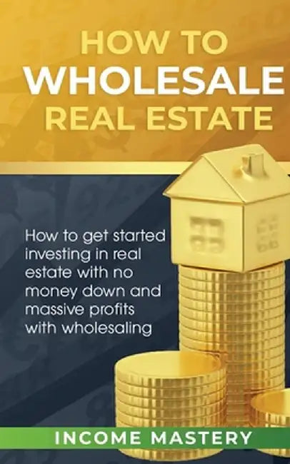 How to Wholesale Real Estate: How to Get Started Investing in Real Estate with No Money Down and Massive Profits with Wholesaling by Income Mastery