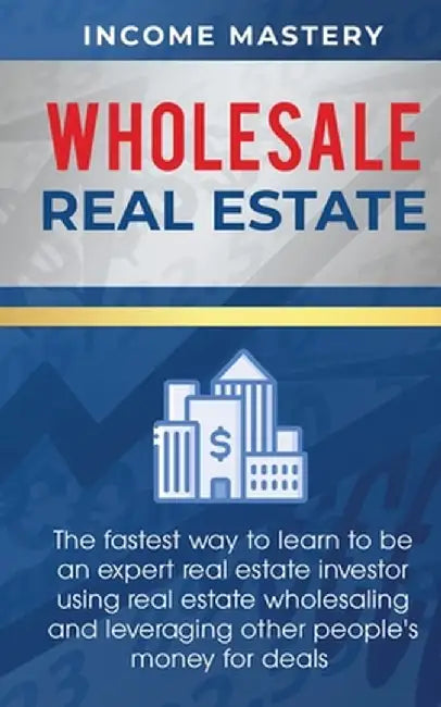Wholesale Real Estate: The Fastest Way to Learn to be an Expert Real Estate Investor using Real Estate Wholesaling and Leveraging Other Peopl by Income Mastery