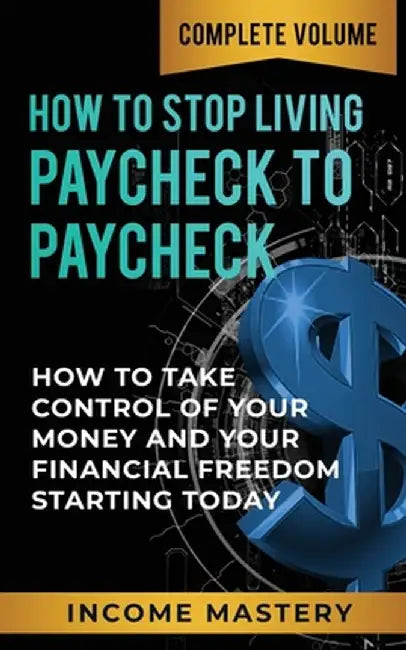 How to Stop Living Paycheck to Paycheck: How to Take Control of Your Money and Your Financial Freedom Starting Today Complete Volume by Income Mastery