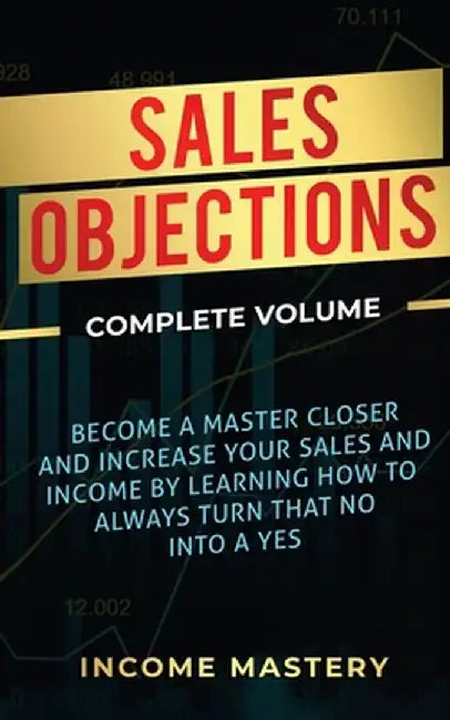 Sales Objections: Become a Master Closer and Increase Your Sales and Income by Learning How to Always Turn That No into a Yes Complete V by Income Mastery