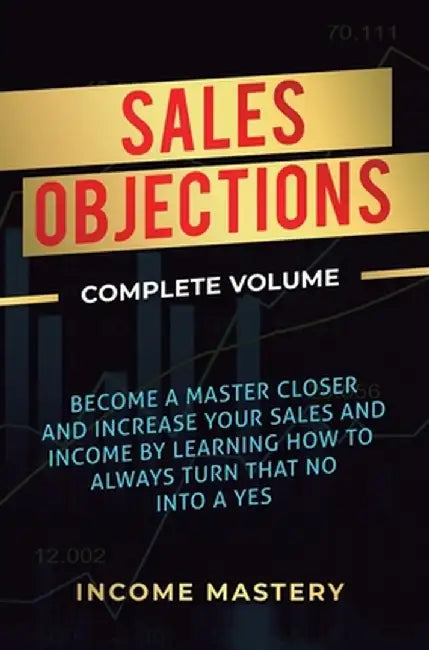 Sales Objections: Become a Master Closer and Increase Your Sales and Income by Learning How to Always Turn That No into a Yes Complete V by Income Mastery