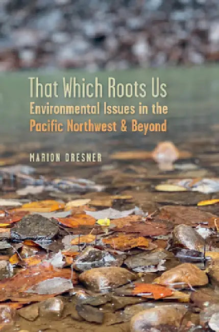 That Which Roots Us: Environmental Issues in the Pacific Northwest & Beyond by Marion Dresner