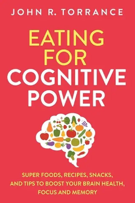 Eating for Cognitive Power: Super Foods, Recipes, Snacks, and Tips to Boost Your Brain Health, Focus and Memory by John R. Torrance