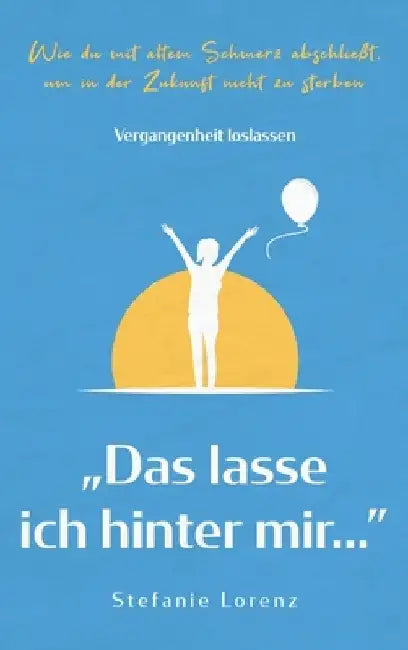 Vergangenheit loslassen: "Das lasse ich hinter mir..." - Wie du mit altem Schmerz abschließt, um in der Zukunft nicht zu sterben by Stefanie Lorenz