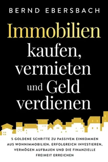 Immobilien kaufen, vermieten und Geld verdienen: 5 goldene Schritte zu passivem Einkommen aus Wohnimmobilien. Erfolgreich investieren, Vermögen aufbau by Bernd Ebersbach