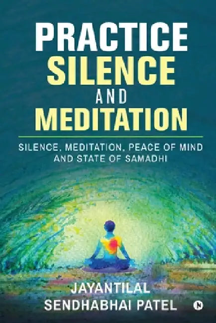 Practice Silence and Meditation: Silence, Meditation, Peace of Mind and State of Samadhi by Jayantilal Sendhabhai Patel