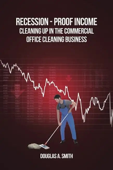 Recession-Proof Income: Cleaning Up in the Commercial Office Cleaning Business by Douglas A. Smith