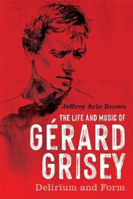The Life and Music of Gérard Grisey: Delirium and Form by Jeffrey Arlo Brown