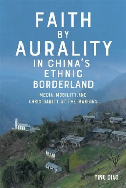 Faith by Aurality in China's Ethnic Borderland: Media, Mobility, and Christianity at the Margins by Ying Diao