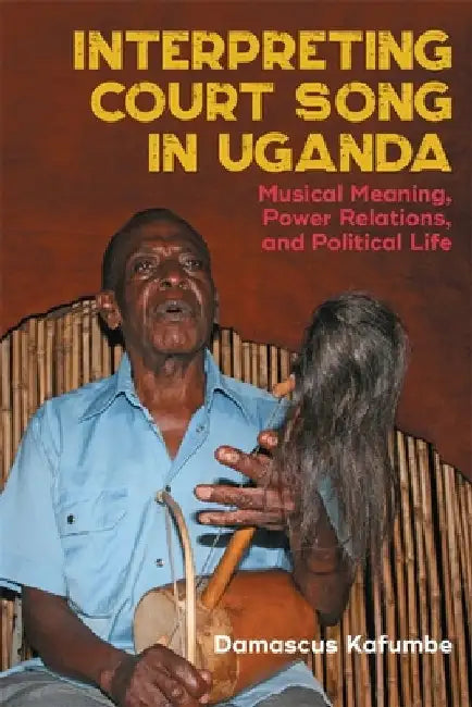 Interpreting Court Song in Uganda: Musical Meaning, Power Relations, and Political Life by Damascus Kafumbe
