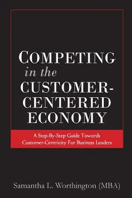Competing in the Customer-Centered Economy: A Step-by-Step Guide Towards Customer-Centricity for Business Leaders by Samantha Worthington