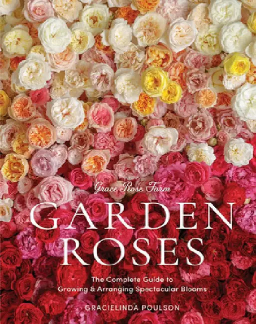 Grace Rose Farm: Garden Roses: The Complete Guide to Growing and Arranging Spectacular Blooms by Gracielinda Poulson