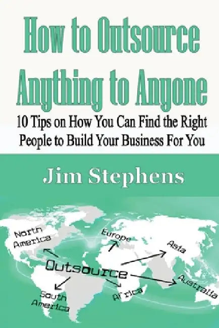 How to Outsource Anything to Anyone: 10 Tips on How You Can Find the Right People to Build Your Business For You by Jim Stephens
