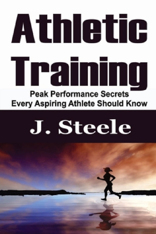 Athletic Training: Peak Performance Secrets Every Aspiring Athlete Should Know by J. Steele