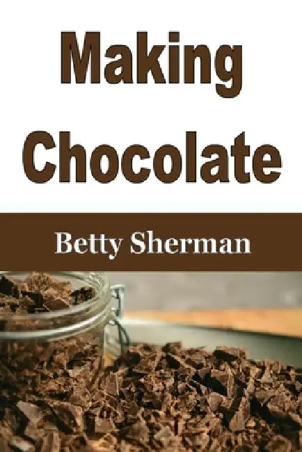 Making Chocolate: Tips and Tricks to Make Your Own Homemade Chocolate by Betty Sherman