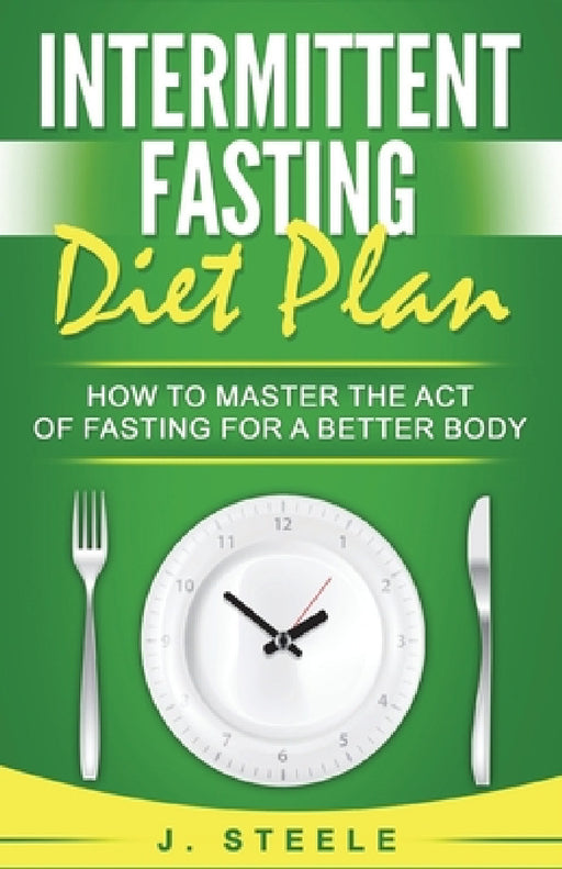 Intermittent Fasting Diet Plan: How to Master the Act of Fasting for a Better Body by J. Steele