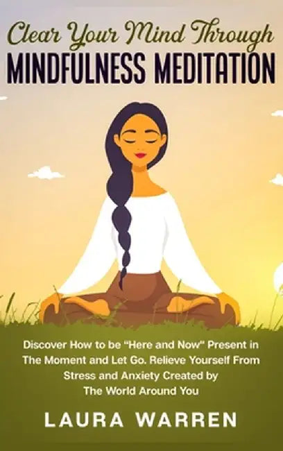 Clear Your Mind Through Mindfulness Meditation: Discover How to be "Here and Now" Present in The Moment and Let Go. Relieve Yourself From Stress and A by Laura Warren