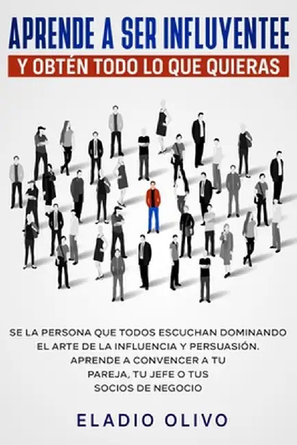 Aprende a ser influyente y obtén todo lo que quieras: Se la persona que todos escuchan dominando el arte de la influencia y persuasión. Aprende a conv by Eladio Olivo