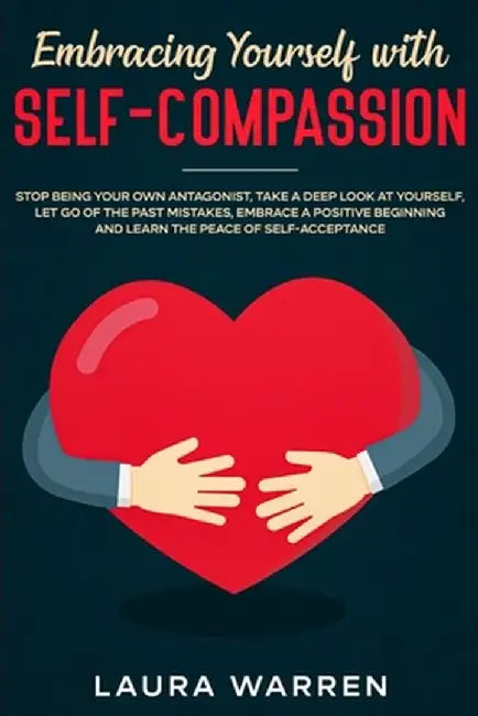 Embracing Yourself with Self-Compassion: Stop Being Your Own Antagonist, Take a Deep Look at Yourself, Let Go of The Past Mistakes, Embrace a Positive by Laura Warren