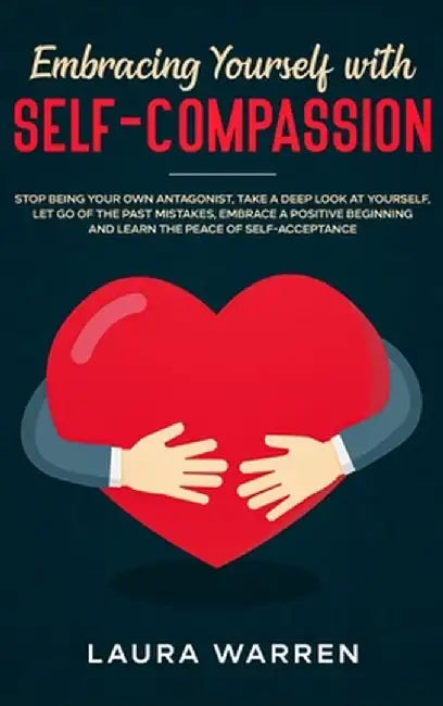 Embracing Yourself with Self-Compassion: Stop Being Your Own Antagonist, Take a Deep Look at Yourself, Let Go of The Past Mistakes, Embrace a Positive by Laura Warren