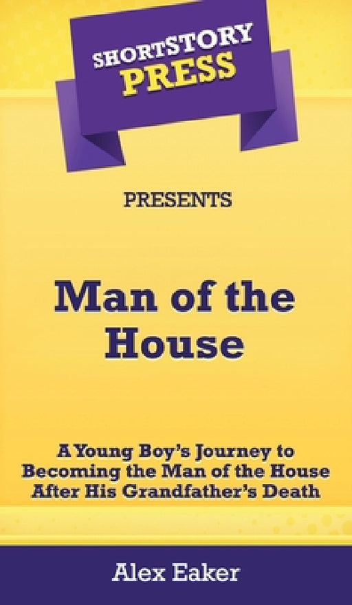 Short Story Press Presents Man of the House: A Young Boy's Journey to Becoming the Man of the House After His Grandfather's Death by Alex Eaker