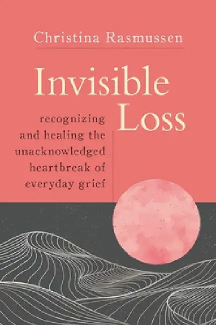 Invisible Loss: Recognizing and Healing Unacknowledged Heartbreak and Grief by Christina Rasmussen