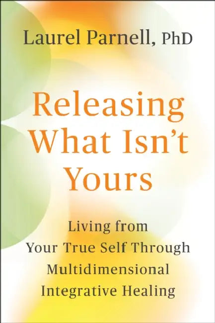 Releasing What Isn't Yours: Living from Your True Self Through Multidimensional Integrative Healing by Laurel Parnell