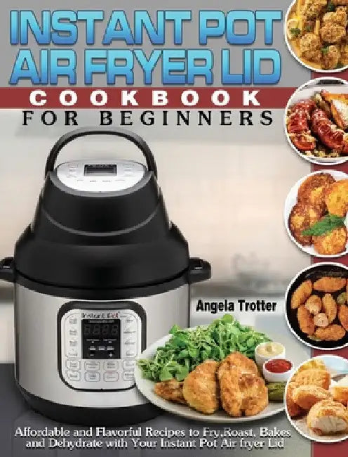 Instant Pot Air Fryer Lid Cookbook For Beginners: Affordable and Flavorful Recipes to Fry, Roast, Bakes and Dehydrate with Your Instant Pot Air fryer by Angela Trotter