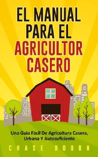 El Manual Para El Agricultor Casero: Una Guía Fácil De Agricultura Casera, Urbana Y Autosuficiente by Bourn, Chase