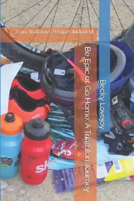 Be Epic or Go Home: A Triathlon Journey: Team Triathlon's Recipes Included! by Becky D. Lovejoy